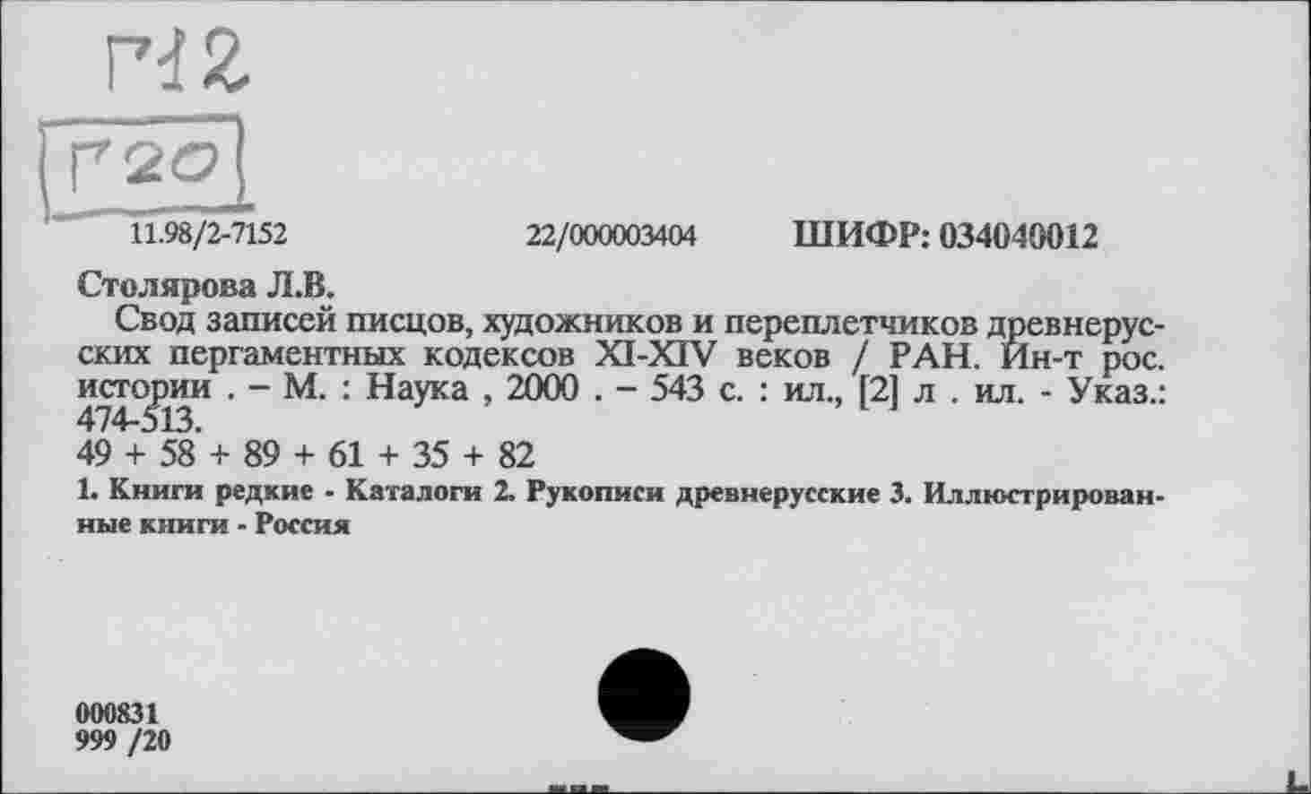 ﻿
Г 20
11.98/2-7152	22/000003404 ШИФР: 034040012
Столярова Л.В.
Свод записей писцов, художников и переплетчиков древнерусских пергаментных кодексов XI-X1V веков / РАН. Йн-т рос. истории . - М. : Наука , 2000 . - 543 с. : ил., [2] л . ил. - Указ.:
49 + 58 + 89 + 61 + 35 + 82
1. Книги редкие - Каталоги 2. Рукописи древнерусские 3. Иллюстрированные книги - Россия
000831
999 /20